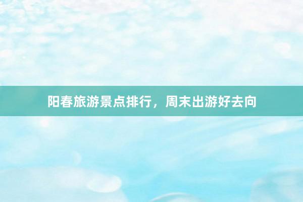 阳春旅游景点排行，周末出游好去向