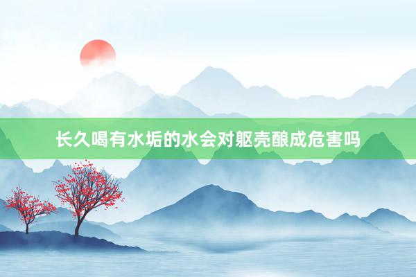 长久喝有水垢的水会对躯壳酿成危害吗