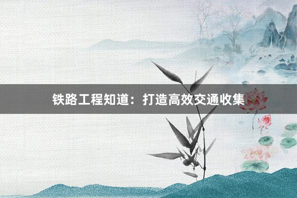 铁路工程知道：打造高效交通收集
