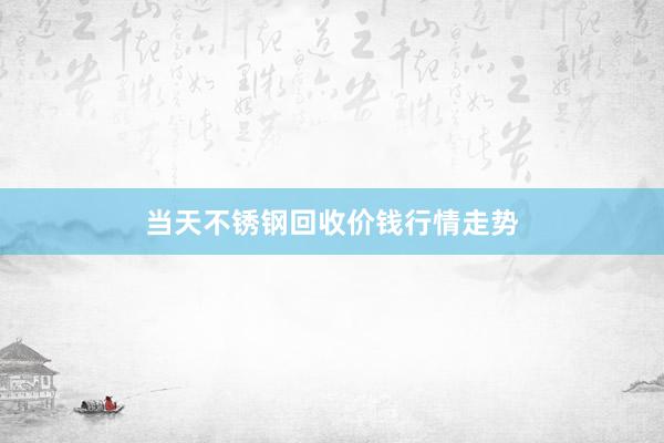 当天不锈钢回收价钱行情走势