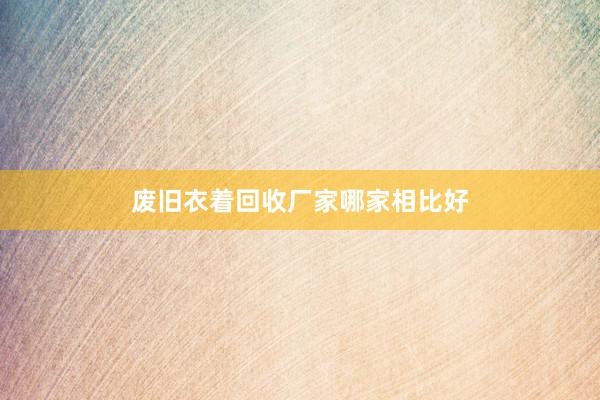 废旧衣着回收厂家哪家相比好
