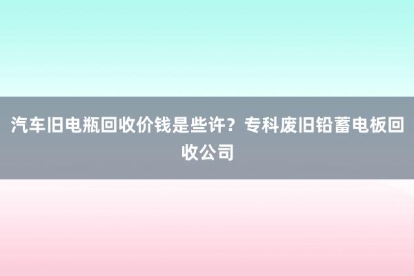 汽车旧电瓶回收价钱是些许？专科废旧铅蓄电板回收公司
