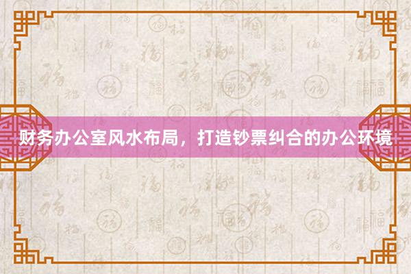 财务办公室风水布局，打造钞票纠合的办公环境