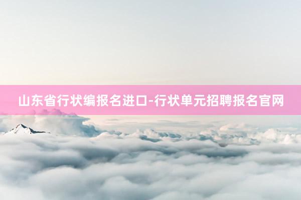 山东省行状编报名进口-行状单元招聘报名官网