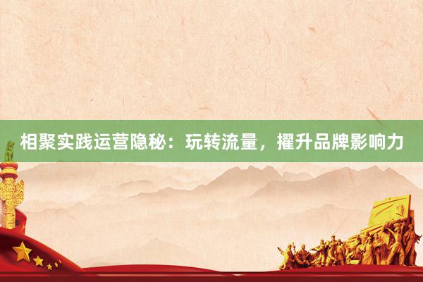 相聚实践运营隐秘：玩转流量，擢升品牌影响力