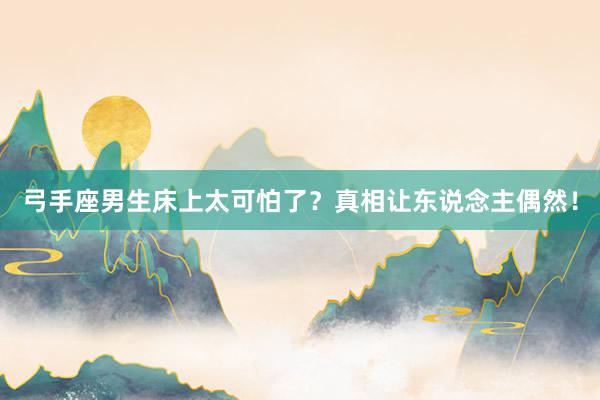 弓手座男生床上太可怕了？真相让东说念主偶然！