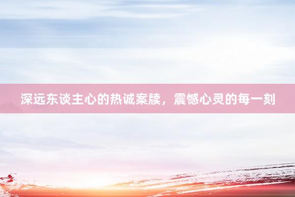 深远东谈主心的热诚案牍，震憾心灵的每一刻