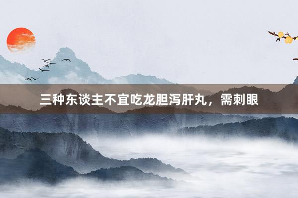 三种东谈主不宜吃龙胆泻肝丸，需刺眼